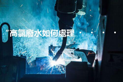 “高氯廢水如何處理？綠色環(huán)保新路徑，助力企業(yè)可持續(xù)進(jìn)展”